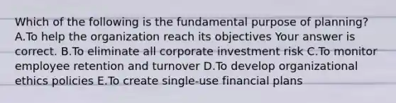 Which of the following is the fundamental purpose of​ planning? A.To help the organization reach its objectives Your answer is correct. B.To eliminate all corporate investment risk C.To monitor employee retention and turnover D.To develop organizational ethics policies E.To create​ single-use financial plans