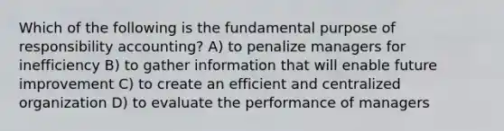 Which of the following is the fundamental purpose of responsibility accounting? A) to penalize managers for inefficiency B) to gather information that will enable future improvement C) to create an efficient and centralized organization D) to evaluate the performance of managers