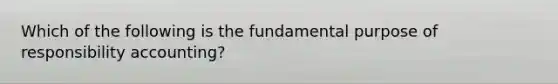 Which of the following is the fundamental purpose of responsibility accounting?