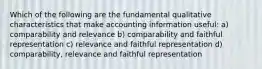 Which of the following are the fundamental qualitative characteristics that make accounting information useful: a) comparability and relevance b) comparability and faithful representation c) relevance and faithful representation d) comparability, relevance and faithful representation