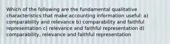 Which of the following are the fundamental qualitative characteristics that make accounting information useful: a) comparability and relevance b) comparability and faithful representation c) relevance and faithful representation d) comparability, relevance and faithful representation