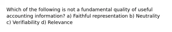 Which of the following is not a fundamental quality of useful accounting information? a) Faithful representation b) Neutrality c) Verifiability d) Relevance