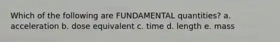 Which of the following are FUNDAMENTAL quantities? a. acceleration b. dose equivalent c. time d. length e. mass