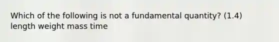 Which of the following is not a fundamental quantity? (1.4) length weight mass time