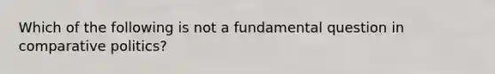 Which of the following is not a fundamental question in comparative politics?