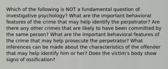 Which of the following is NOT a fundamental question of investigative psychology? What are the important behavioral features of the crime that may help identify the perpetrator? Are there any other crimes that are likely to have been committed by the same person? What are the important behavioral features of the crime that may help prosecute the perpetrator? What inferences can be made about the characteristics of the offender that may help identify him or her? Does the victim's body show signs of ossification?