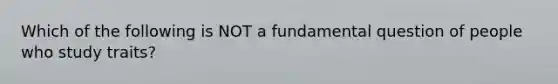 Which of the following is NOT a fundamental question of people who study traits?