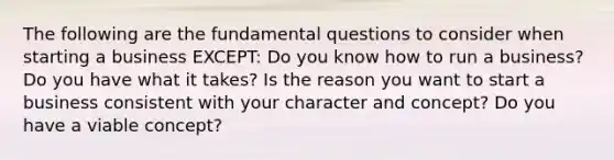 The following are the fundamental questions to consider when starting a business EXCEPT: Do you know how to run a business? Do you have what it takes? Is the reason you want to start a business consistent with your character and concept? Do you have a viable concept?