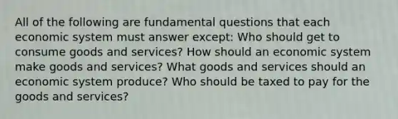 All of the following are fundamental questions that each economic system must answer except: Who should get to consume goods and services? How should an economic system make goods and services? What goods and services should an economic system produce? Who should be taxed to pay for the goods and services?