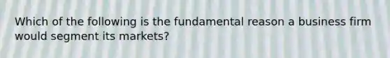 Which of the following is the fundamental reason a business firm would segment its markets?