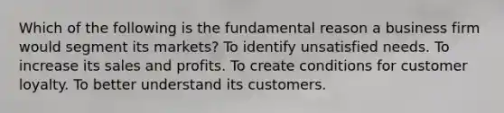 Which of the following is the fundamental reason a business firm would segment its markets? To identify unsatisfied needs. To increase its sales and profits. To create conditions for customer loyalty. To better understand its customers.