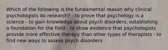 Which of the following is the fundamental reason why clinical psychologists do research? - to prove that psychology is a science - to gain knowledge about psych disorders, establishing a foundation for the field - to show evidence that psychologists provide more effective therapy than other types of therapists - to find new ways to assess psych disorders