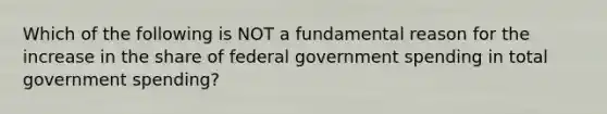 Which of the following is NOT a fundamental reason for the increase in the share of federal government spending in total government spending?