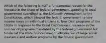 Which of the following is NOT a fundamental reason for the increase in the share of federal government spending in total government spending? a. the Sixteenth Amendment to the Constitution, which allowed the federal government to levy income taxes on individual citizens b. New Deal programs of the 1930s in response to the Great Depression c. increase in the number of programs mandated by the federal government but funded at the state or local level d. introduction of large social insurance and welfare programs by the federal government