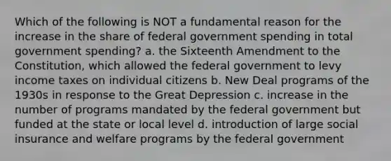 Which of the following is NOT a fundamental reason for the increase in the share of federal government spending in total government spending? a. the Sixteenth Amendment to the Constitution, which allowed the federal government to levy income taxes on individual citizens b. New Deal programs of the 1930s in response to the Great Depression c. increase in the number of programs mandated by the federal government but funded at the state or local level d. introduction of large social insurance and welfare programs by the federal government