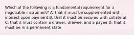 Which of the following is a fundamental requirement for a negotiable instrument? A. that it must be supplemented with interest upon payment B. that it must be secured with collateral C. that it must contain a drawer, drawee, and a payee D. that it must be in a permanent state