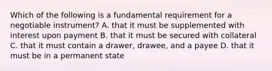 Which of the following is a fundamental requirement for a negotiable instrument? A. that it must be supplemented with interest upon payment B. that it must be secured with collateral C. that it must contain a drawer, drawee, and a payee D. that it must be in a permanent state