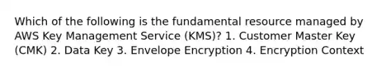 Which of the following is the fundamental resource managed by AWS Key Management Service (KMS)? 1. Customer Master Key (CMK) 2. Data Key 3. Envelope Encryption 4. Encryption Context