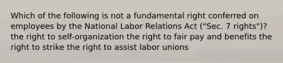 Which of the following is not a fundamental right conferred on employees by the National Labor Relations Act ("Sec. 7 rights")? the right to self-organization​ ​the right to fair pay and benefits ​the right to strike ​the right to assist labor unions