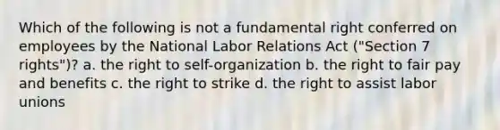 Which of the following is not a fundamental right conferred on employees by the National Labor Relations Act ("Section 7 rights")? a. the right to self-organization b. the right to fair pay and benefits c. the right to strike d. the right to assist labor unions