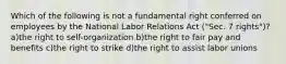 Which of the following is not a fundamental right conferred on employees by the National Labor Relations Act ("Sec. 7 rights")? a)the right to self-organization b)the right to fair pay and benefits c)the right to strike d)the right to assist labor unions