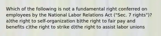 Which of the following is not a fundamental right conferred on employees by the National Labor Relations Act ("Sec. 7 rights")? a)the right to self-organization b)the right to fair pay and benefits c)the right to strike d)the right to assist labor unions