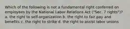 Which of the following is not a fundamental right conferred on employees by the National Labor Relations Act ("Sec. 7 rights")? a. the right to self-organization b. the right to fair pay and benefits c. the right to strike d. the right to assist labor unions