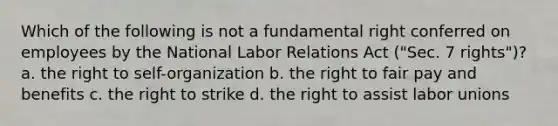 Which of the following is not a fundamental right conferred on employees by the National Labor Relations Act ("Sec. 7 rights")? a. the right to self-organization b. the right to fair pay and benefits c. the right to strike d. the right to assist labor unions