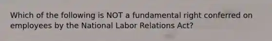 Which of the following is NOT a fundamental right conferred on employees by the National Labor Relations Act?