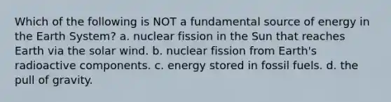 Which of the following is NOT a fundamental source of energy in the Earth System? a. nuclear fission in the Sun that reaches Earth via the solar wind. b. nuclear fission from Earth's radioactive components. c. energy stored in fossil fuels. d. the pull of gravity.