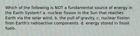 Which of the following is NOT a fundamental source of energy in the Earth System? a. nuclear fission in the Sun that reaches Earth via the solar wind. b. the pull of gravity. c. nuclear fission from Earth's radioactive components. d. energy stored in fossil fuels.