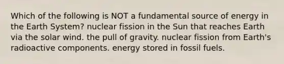 Which of the following is NOT a fundamental source of energy in the Earth System? nuclear fission in the Sun that reaches Earth via the solar wind. the pull of gravity. nuclear fission from Earth's radioactive components. energy stored in fossil fuels.