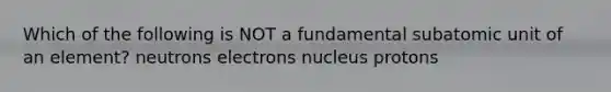 Which of the following is NOT a fundamental subatomic unit of an element? neutrons electrons nucleus protons