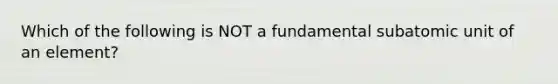 Which of the following is NOT a fundamental subatomic unit of an element?