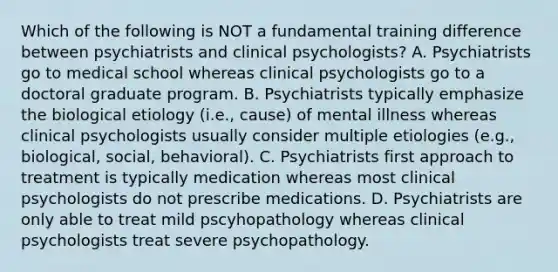 Which of the following is NOT a fundamental training difference between psychiatrists and clinical psychologists? A. Psychiatrists go to medical school whereas clinical psychologists go to a doctoral graduate program. B. Psychiatrists typically emphasize the biological etiology (i.e., cause) of mental illness whereas clinical psychologists usually consider multiple etiologies (e.g., biological, social, behavioral). C. Psychiatrists first approach to treatment is typically medication whereas most clinical psychologists do not prescribe medications. D. Psychiatrists are only able to treat mild pscyhopathology whereas clinical psychologists treat severe psychopathology.