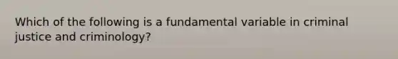 Which of the following is a fundamental variable in criminal justice and criminology?