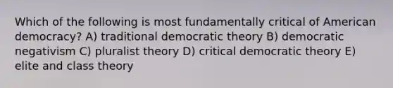 Which of the following is most fundamentally critical of American democracy? A) traditional democratic theory B) democratic negativism C) pluralist theory D) critical democratic theory E) elite and class theory