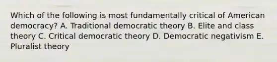 Which of the following is most fundamentally critical of American democracy? A. Traditional democratic theory B. Elite and class theory C. Critical democratic theory D. Democratic negativism E. Pluralist theory