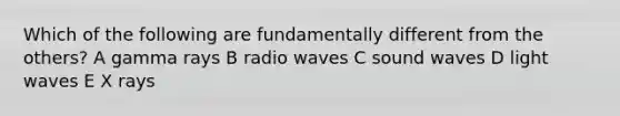 Which of the following are fundamentally different from the others? A gamma rays B radio waves C sound waves D light waves E X rays