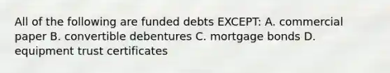 All of the following are funded debts EXCEPT: A. commercial paper B. convertible debentures C. mortgage bonds D. equipment trust certificates