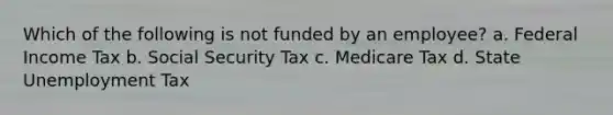 Which of the following is not funded by an employee? a. Federal Income Tax b. Social Security Tax c. Medicare Tax d. State Unemployment Tax