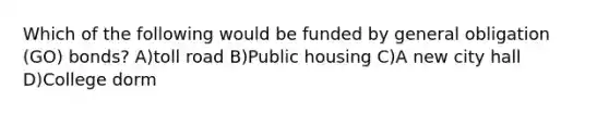 Which of the following would be funded by general obligation (GO) bonds? A)toll road B)Public housing C)A new city hall D)College dorm