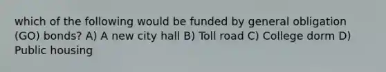 which of the following would be funded by general obligation (GO) bonds? A) A new city hall B) Toll road C) College dorm D) Public housing