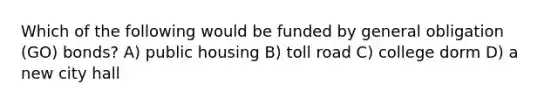 Which of the following would be funded by general obligation (GO) bonds? A) public housing B) toll road C) college dorm D) a new city hall