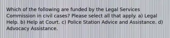 Which of the following are funded by the Legal Services Commission in civil cases? Please select all that apply. a) Legal Help. b) Help at Court. c) Police Station Advice and Assistance. d) Advocacy Assistance.