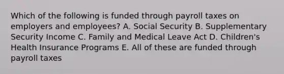 Which of the following is funded through payroll taxes on employers and employees? A. Social Security B. Supplementary Security Income C. Family and Medical Leave Act D. Children's Health Insurance Programs E. All of these are funded through payroll taxes