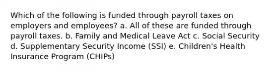 Which of the following is funded through payroll taxes on employers and employees? a. All of these are funded through payroll taxes. b. Family and Medical Leave Act c. Social Security d. Supplementary Security Income (SSI) e. Children's Health Insurance Program (CHIPs)