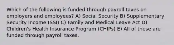 Which of the following is funded through payroll taxes on employers and employees? A) Social Security B) Supplementary Security Income (SSI) C) Family and Medical Leave Act D) Children's Health Insurance Program (CHIPs) E) All of these are funded through payroll taxes.