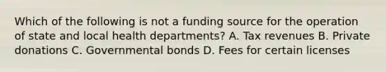 Which of the following is not a funding source for the operation of state and local health departments? A. Tax revenues B. Private donations C. Governmental bonds D. Fees for certain licenses