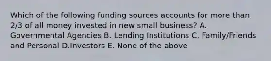 Which of the following funding sources accounts for <a href='https://www.questionai.com/knowledge/keWHlEPx42-more-than' class='anchor-knowledge'>more than</a> 2/3 of all money invested in new small business? A. Governmental Agencies B. Lending Institutions C. Family/Friends and Personal D.Investors E. None of the above